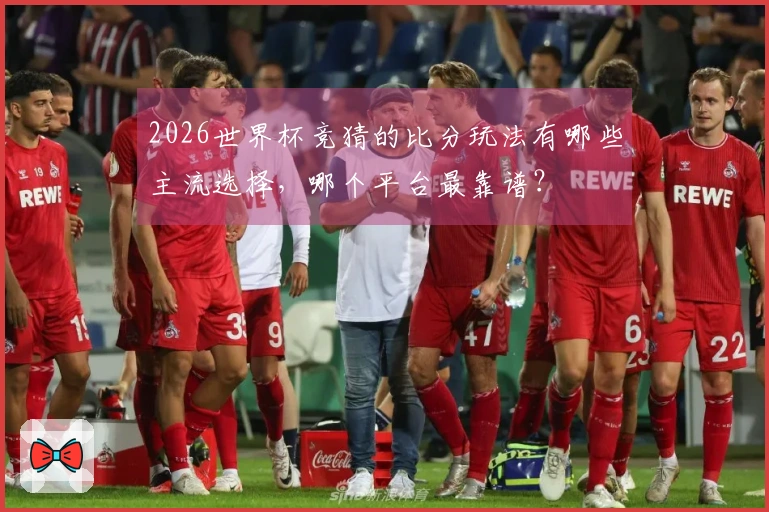 2026世界杯竞猜的比分玩法有哪些主流选择，哪个平台最靠谱？