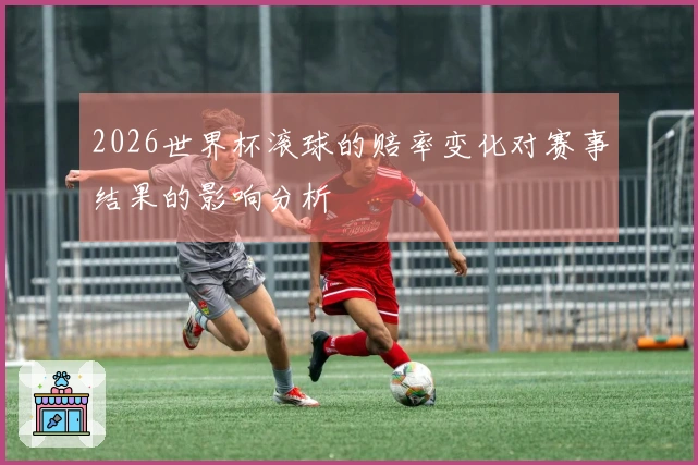 2026世界杯滚球的赔率变化对赛事结果的影响分析