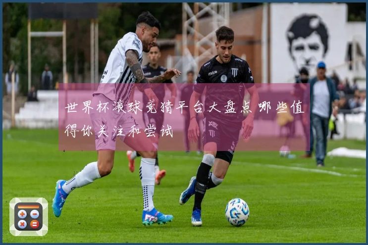 世界杯滚球竞猜平台大盘点 哪些值得你关注和尝试
